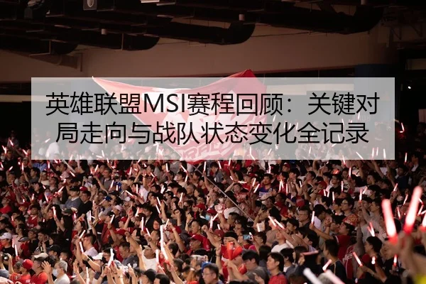英雄联盟MSI赛程回顾：关键对局走向与战队状态变化全记录