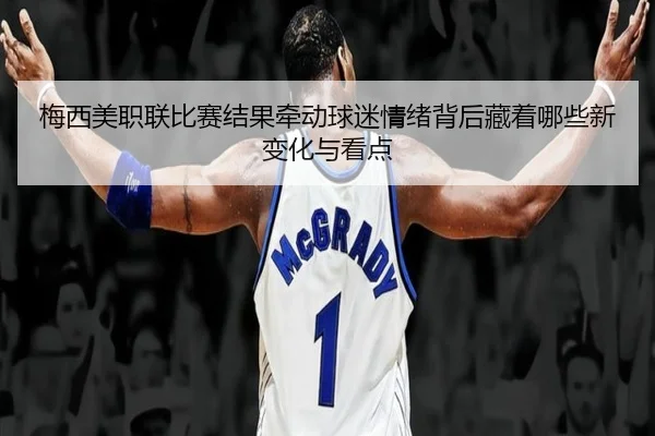梅西美职联比赛结果牵动球迷情绪背后藏着哪些新变化与看点 - mkty